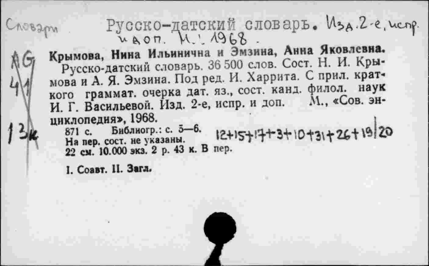 ﻿ъд™ Русско-датский словарь. UbA.2-e.ucnf и счоп. УКЛ -
Л- Крымова, Нина Ильинична и Эмзина, Анна Яковлевна.
‘7 Русско-датский словарь. 36 500 слов. Сост. Н. И. Кры-
4 мова и А. Я. Эмзина. Под ред. И. Харрита. С прил. краткого граммат. очерка дат. яз., сост. канд. филол. наук И. Г. Васильевой. Изд. 2-е, испр. и доп. М., «Сов. эн-
. циклопедия», 1968.	,
На пер. смт^не^казана-
22 см. 10.000 экз. 2 р. 43 к. В пер.
I. Соавт. И. Загл.